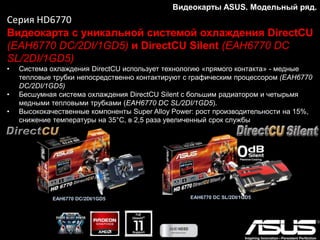 Серия GTX770
Современная высокопроизводительная видеокарта
• Высокоэффективная система охлаждения DirectCU II
• Десятифазная цифровая система питания DIGI+ обеспечивает стабильную работу даже
в режиме разгона
• Функциональная утилита GPU Tweak для мониторинга и настройки параметров
видеокарты
Видеокарты ASUS. Модельный ряд.
 