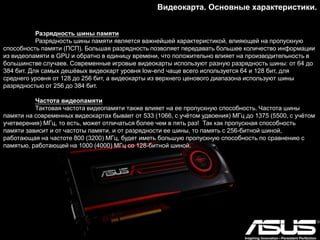 Видеокарта. Основные характеристики.
Разрядность шины памяти
Разрядность шины памяти является важнейшей характеристикой, влияющей на пропускную
способность памяти (ПСП). Большая разрядность позволяет передавать большее количество информации
из видеопамяти в GPU и обратно в единицу времени, что положительно влияет на производительность в
большинстве случаев. Современные игровые видеокарты используют разную разрядность шины: от 64 до
384 бит. Для самых дешѐвых видеокарт уровня low-end чаще всего используется 64 и 128 бит, для
среднего уровня от 128 до 256 бит, а видеокарты из верхнего ценового диапазона используют шины
разрядностью от 256 до 384 бит.
Частота видеопамяти
Тактовая частота видеопамяти также влияет на ее пропускную способность. Частота шины
памяти на современных видеокартах бывает от 533 (1066, с учѐтом удвоения) МГц до 1375 (5500, с учѐтом
учетверения) МГц, то есть, может отличаться более чем в пять раз! Так как пропускная способность
памяти зависит и от частоты памяти, и от разрядности ее шины, то память с 256-битной шиной,
работающая на частоте 800 (3200) МГц, будет иметь большую пропускную способность по сравнению с
памятью, работающей на 1000 (4000) МГц со 128-битной шиной.
 