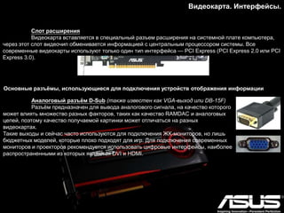 Видеокарта. Интерфейсы.
Слот расширения
Видеокарта вставляется в специальный разъем расширения на системной плате компьютера,
через этот слот видеочип обменивается информацией с центральным процессором системы. Все
современные видеокарты используют только один тип интерфейса — PCI Express (PCI Express 2.0 или PCI
Express 3.0).
Основные разъѐмы, использующиеся для подключения устройств отображения информации
Аналоговый разъѐм D-Sub (также известен как VGA-выход или DB-15F)
Разъѐм предназначен для вывода аналогового сигнала, на качество которого
может влиять множество разных факторов, таких как качество RAMDAC и аналоговых
цепей, поэтому качество получаемой картинки может отличаться на разных
видеокартах.
Такие выходы и сейчас часто используются для подключения ЖК-мониторов, но лишь
бюджетных моделей, которые плохо подходят для игр. Для подключения современных
мониторов и проекторов рекомендуется использовать цифровые интерфейсы, наиболее
распространенными из которых являются DVI и HDMI.
 