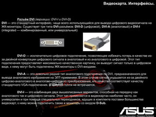 Видеокарта. Интерфейсы.
Разъѐм DVI (вариации: DVI-I и DVI-D)
DVI — это стандартный интерфейс, чаще всего использующийся для вывода цифрового видеосигнала на
ЖК-мониторы. Существует три типа DVI-разъѐмов: DVI-D (цифровой), DVI-A (аналоговый) и DVI-I
(integrated — комбинированный, или универсальный):
DVI-D — исключительно цифровое подключение, позволяющее избежать потерь в качестве из-
за двойной конвертации цифрового сигнала в аналоговый и из аналогового в цифровой. Этот тип
подключения предоставляет максимально качественную картинку, он выводит сигнал только в цифровом
виде, к нему могут быть подключены ЖК-мониторы с DVI-входами.
DVI-A — это довольно редкий тип аналогового подключения по DVI, предназначенного для
вывода аналогового изображения на ЭЛТ-приемники. В этом случае сигнал ухудшается из-за двойного
цифрово-аналогового и аналогово-цифрового преобразования, его качество соответствует качеству
стандартного VGA-подключения. В природе почти не встречается.
DVI-I — это комбинация двух вышеописанных вариантов, способная на передачу как
аналогового так и цифрового сигнала. Этот тип применяется в видеокартах наиболее часто, он
универсален и при помощи специальных переходников, идущих в комплекте поставки большинства
видеокарт, к нему можно подключить также и мониторы со входом D-Sub.
 