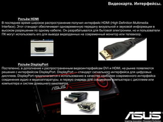 Видеокарта. Интерфейсы.
Разъѐм HDMI
В последнее время широкое распространение получил интерфейс HDMI (High Definition Multimedia
Interface). Этот стандарт обеспечивает одновременную передачу визуальной и звуковой информации в
высоком разрешении по одному кабелю. Он разрабатывался для бытовой электроники, но и пользователи
ПК могут использовать его для вывода видеоданных на современный монитор или телевизор.
Разъѐм DisplayPort
Постепенно, в дополнение к распространенным видеоинтерфейсам DVI и HDMI, на рынке появляются
решения с интерфейсом DisplayPort. DisplayPort — стандарт сигнального интерфейса для цифровых
дисплеев. DisplayPort предполагается к использованию в качестве наиболее современного интерфейса
соединения аудио и видеоаппаратуры, в первую очередь для соединения компьютера с дисплеем или
компьютера и систем домашнего кинотеатра.
 