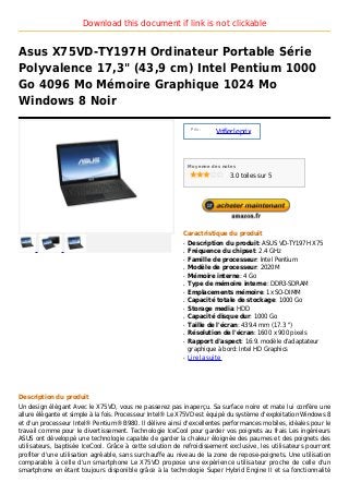 Download this document if link is not clickable


Asus X75VD-TY197H Ordinateur Portable Série
Polyvalence 17,3" (43,9 cm) Intel Pentium 1000
Go 4096 Mo Mémoire Graphique 1024 Mo
Windows 8 Noir

                                                               Prix :
                                                                        Vrifier le prix



                                                              Moyenne des notes

                                                                             3.0 toiles sur 5




                                                          Caractristique du produit
                                                          q   Description du produit: ASUS VD-TY197H X75
                                                          q   Fréquence du chipset: 2.4 GHz
                                                          q   Famille de processeur: Intel Pentium
                                                          q   Modèle de processeur: 2020M
                                                          q   Mémoire interne: 4 Go
                                                          q   Type de mémoire interne: DDR3-SDRAM
                                                          q   Emplacements mémoire: 1x SO-DIMM
                                                          q   Capacité totale de stockage: 1000 Go
                                                          q   Storage media: HDD
                                                          q   Capacité disque dur: 1000 Go
                                                          q   Taille de l'écran: 439.4 mm (17.3 ")
                                                          q   Résolution de l'écran: 1600 x 900 pixels
                                                          q   Rapport d'aspect: 16:9. modèle d'adaptateur
                                                              graphique à bord: Intel HD Graphics
                                                          q   Lire la suite




Description du produit
Un design élégant Avec le X75VD, vous ne passerez pas inaperçu. Sa surface noire et mate lui confère une
allure élégante et simple à la fois. Processeur Intel® Le X75VD est équipé du système d'exploitation Windows 8
et d'un processeur Intel® Pentium® B980. Il délivre ainsi d'excellentes performances mobiles, idéales pour le
travail comme pour le divertissement. Technologie IceCool pour garder vos poignets au frais Les ingénieurs
ASUS ont développé une technologie capable de garder la chaleur éloignée des paumes et des poignets des
utilisateurs, baptisée IceCool. Grâce à cette solution de refroidissement exclusive, les utilisateurs pourront
profiter d'une utilisation agréable, sans surchauffe au niveau de la zone de repose-poignets. Une utilisation
comparable à celle d'un smartphone Le X75VD propose une expérience utilisateur proche de celle d'un
smartphone en étant toujours disponible grâce à la technologie Super Hybrid Engine II et sa fonctionnalité
 