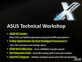 ASUS Technical Workshop 
•ASUS OC Socket – 
Drive CPU and DDR4 performance beyond all X99 expectations! 
•5-Way Optimization by Dual Intelligent Processors 5 – 
One click overclock and cooling, done! 
•3T3R Wi-Fi 802.11ac – Up to 1300Mb/s transfer speed! 
•Fan Extension Card – Powerful cooling with 3 extra fan headers 
•Dual M.2 Support – 32Gbit/s ultrafast speed with PCIE slot flexibility  