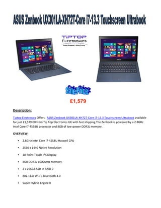 £1,579
Description:
Tiptop Electronics Offers ASUS Zenbook UX301LA-XH72T-Core i7-13.3 Touchscreen Ultrabook available
for just £1,579.00 from Tip Top Electronics UK with fast shipping.The Zenbook is powered by a 2.8GHz
Intel Core i7-4558U processor and 8GB of low-power DDR3L memory.
OVERVIEW:


2.8GHz Intel Core i7-4558U Haswell CPU



2560 x 1440 Native Resolution



10-Point Touch IPS Display



8GB DDR3L 1600MHz Memory



2 x 256GB SSD in RAID 0



802.11ac Wi-Fi, Bluetooth 4.0



Super Hybrid Engine II

 