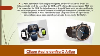  O ASUS ZenWatch é um relógio inteligente, smartwatch Android Wear, ele
foi anunciado em 3 de setembro de 2014 no IFA e lançado pela empresa ASUS em
9 de novembro de 2014. Ele trabalha com o Android Wear, uma versão modificada
do Android projetada especificamente para relógios inteligentes (smartwatches) e
outros wearables. A ASUS também fornece um gerenciador de aplicativos
personalizado para esse aparelho chamado Gerenciador ZenWatch.
 