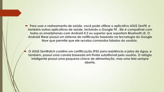  Para usar o rastreamento de saúde, você pode utilizar o aplicativo ASUS ZenFit, e
também outros aplicativos de saúde, incluindo o Google Fit . Ele é compatível com
todos os smartphones com Android 4.3 ou superior que suportam Bluetooth LE. O
Android Wear possui um sistema de notificação baseado na tecnologia do Google
Now que permite que ele receba comandos falados do usuário.
 O ASUS ZenWatch contém um certificação IP55 para resistência a jatos de água, e
também, possui uma correia baseada em fivela substituível pelo usuário. O relógio
inteligente possui uma pequena chave de alimentação, mas uma tela sempre
aberta.
 