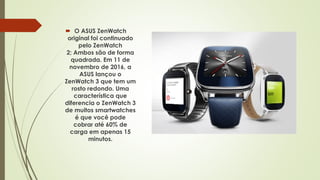  O ASUS ZenWatch
original foi continuado
pelo ZenWatch
2; Ambos são de forma
quadrada. Em 11 de
novembro de 2016, a
ASUS lançou o
ZenWatch 3 que tem um
rosto redondo. Uma
característica que
diferencia o ZenWatch 3
de muitos smartwatches
é que você pode
cobrar até 60% de
carga em apenas 15
minutos.
 