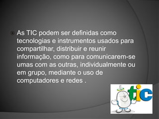  As TIC podem ser definidas como
tecnologias e instrumentos usados para
compartilhar, distribuir e reunir
informação, como para comunicarem-se
umas com as outras, individualmente ou
em grupo, mediante o uso de
computadores e redes .
 