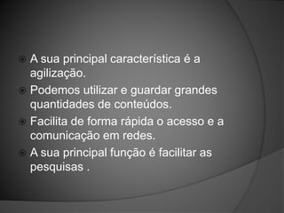  A sua principal característica é a
agilização.
 Podemos utilizar e guardar grandes
quantidades de conteúdos.
 Facilita de forma rápida o acesso e a
comunicação em redes.
 A sua principal função é facilitar as
pesquisas .
 
