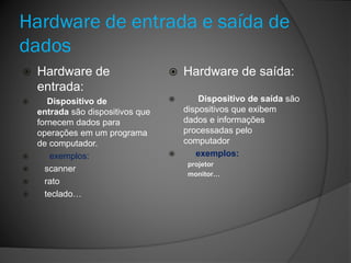 Hardware de entrada e saída de
dados
 Hardware de
entrada:
 Dispositivo de
entrada são dispositivos que
fornecem dados para
operações em um programa
de computador.
 exemplos:
 scanner
 rato
 teclado…
 Hardware de saída:
 Dispositivo de saída são
dispositivos que exibem
dados e informações
processadas pelo
computador
 exemplos:
projetor
monitor…
 
