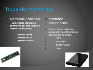 Tipos de memorias
 Memorias principais:
 A memória principal é
contituída por três tipos de
memórias distintos:

 - Memória RAM
 - Memória ROM
 - Memória Cache
 Memorias
secundarias:
 A memoria secundaria é
usada para guardar grandes
quantidades de dados.
 CD`s
 disquetes
 discos rigidos
 pens…
 
