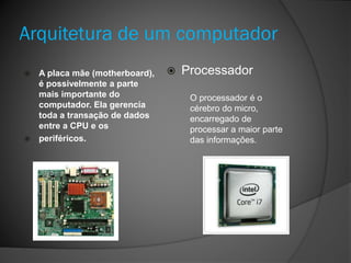 Arquitetura de um computador
 A placa mãe (motherboard),
é possivelmente a parte
mais importante do
computador. Ela gerencia
toda a transação de dados
entre a CPU e os
 periféricos.
 Processador
O processador é o
cérebro do micro,
encarregado de
processar a maior parte
das informações.
 