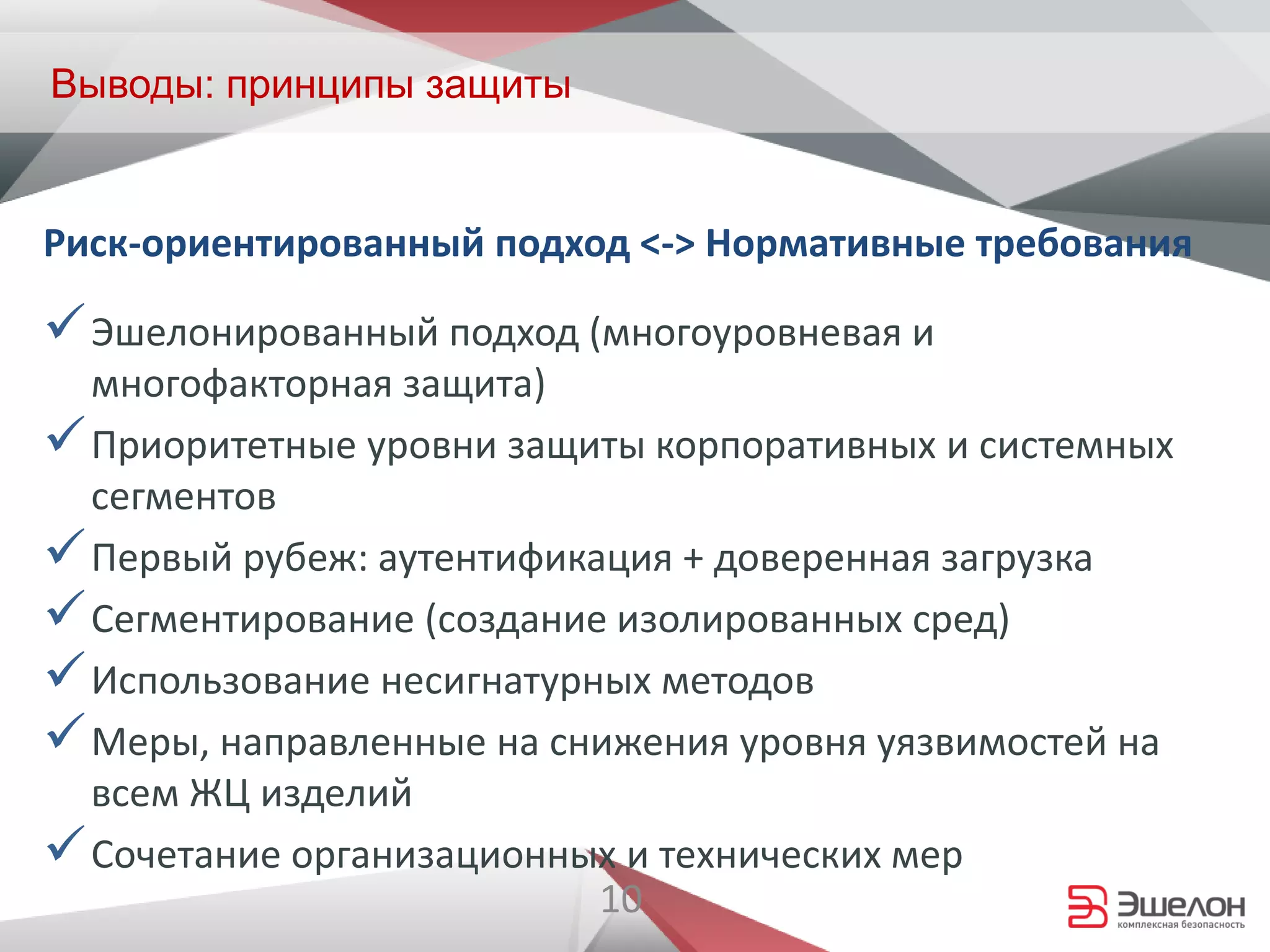 10
Выводы: принципы защиты
Эшелонированный подход (многоуровневая и
многофакторная защита)
Приоритетные уровни защиты корпоративных и системных
сегментов
Первый рубеж: аутентификация + доверенная загрузка
Сегментирование (создание изолированных сред)
Использование несигнатурных методов
Меры, направленные на снижения уровня уязвимостей на
всем ЖЦ изделий
Сочетание организационных и технических мер
Риск-ориентированный подход <-> Нормативные требования
 
