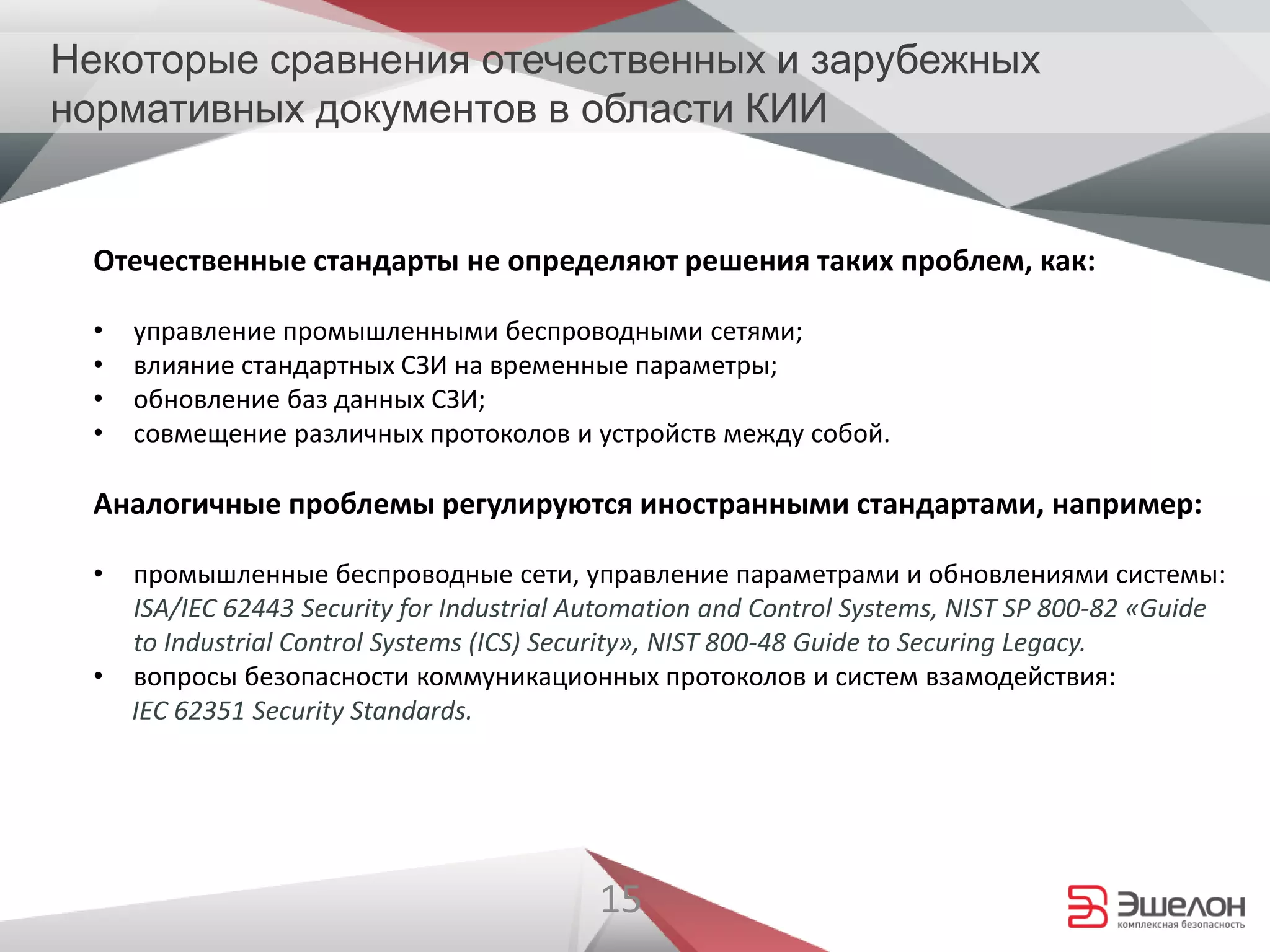 15
Отечественные стандарты не определяют решения таких проблем, как:
• управление промышленными беспроводными сетями;
• влияние стандартных СЗИ на временные параметры;
• обновление баз данных СЗИ;
• совмещение различных протоколов и устройств между собой.
Аналогичные проблемы регулируются иностранными стандартами, например:
• промышленные беспроводные сети, управление параметрами и обновлениями системы:
ISA/IEC 62443 Security for Industrial Automation and Control Systems, NIST SP 800-82 «Guide
to Industrial Control Systems (ICS) Security», NIST 800-48 Guide to Securing Legacy.
• вопросы безопасности коммуникационных протоколов и систем взамодействия:
IEC 62351 Security Standards.
Некоторые сравнения отечественных и зарубежных
нормативных документов в области КИИ
 