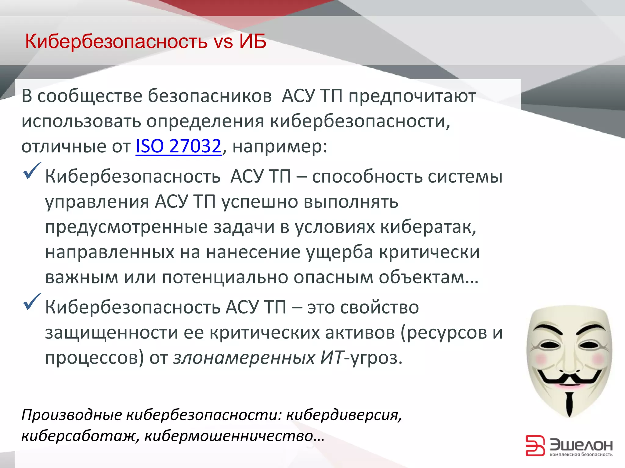 3
Кибербезопасность vs ИБ
В сообществе безопасников АСУ ТП предпочитают
использовать определения кибербезопасности,
отличные от ISO 27032, например:
Кибербезопасность АСУ ТП – способность системы
управления АСУ ТП успешно выполнять
предусмотренные задачи в условиях кибератак,
направленных на нанесение ущерба критически
важным или потенциально опасным объектам…
Кибербезопасность АСУ ТП – это свойство
защищенности ее критических активов (ресурсов и
процессов) от злонамеренных ИТ-угроз.
Производные кибербезопасности: кибердиверсия,
киберсаботаж, кибермошенничество…
 