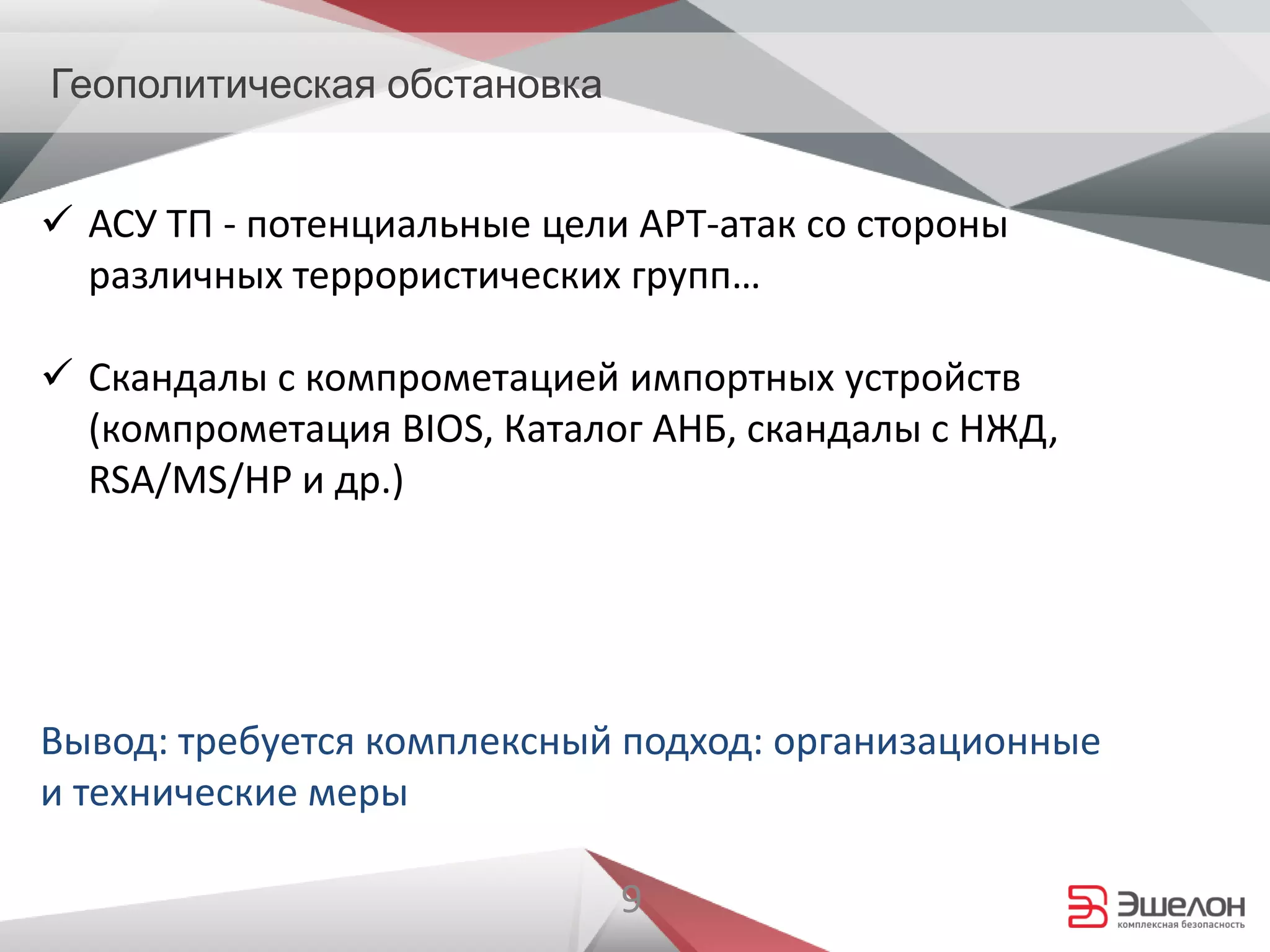 9
Геополитическая обстановка
 АСУ ТП - потенциальные цели APT-атак со стороны
различных террористических групп…
 Скандалы с компрометацией импортных устройств
(компрометация BIOS, Каталог АНБ, скандалы с НЖД,
RSA/MS/HP и др.)
Вывод: требуется комплексный подход: организационные
и технические меры
 