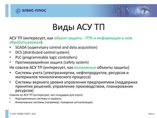 Виды АСУ ТП
АСУ ТП (интересует, как объект защиты - ПТК и информация в нем
обрабатываемая)
• SCADA (supervisory control and data acquisition)
• DCS (distributed control system)
• PLC (programmable logic controllers)
• Противоаварийная защита (safety system)
Не совсем АСУ ТП (интересует, как возможные объекты защиты)
• Системы учета (электроэнергии, нефтепродуктов, ресурсов и
материалов технологического процесса)
• Системы верхнего уровня управления предприятием (поддержка
принятия решений, управление производством, планирование
ресурсов)
Совсем не АСУ ТП (интересуют, как плацдарм для угроз)
• Корпоративные системы и сервисы
• Инженерные системы (например, пожарная сигнализация)
 
