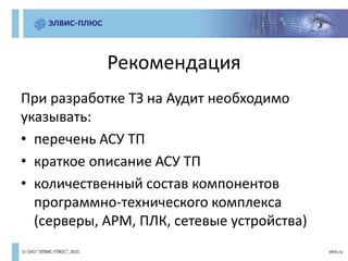Рекомендация
При разработке ТЗ на Аудит необходимо
указывать:
• перечень АСУ ТП
• краткое описание АСУ ТП
• количественный состав компонентов
программно-технического комплекса
(серверы, АРМ, ПЛК, сетевые устройства)
 