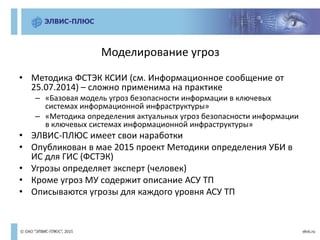 Моделирование угроз
• Методика ФСТЭК КСИИ (см. Информационное сообщение от
25.07.2014) – сложно применима на практике
– «Базовая модель угроз безопасности информации в ключевых
системах информационной инфраструктуры»
– «Методика определения актуальных угроз безопасности информации
в ключевых системах информационной инфраструктуры»
• ЭЛВИС-ПЛЮС имеет свои наработки
• Опубликован в мае 2015 проект Методики определения УБИ в
ИС для ГИС (ФСТЭК)
• Угрозы определяет эксперт (человек)
• Кроме угроз МУ содержит описание АСУ ТП
• Описываются угрозы для каждого уровня АСУ ТП
 
