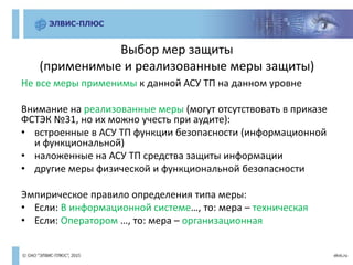Выбор мер защиты
(применимые и реализованные меры защиты)
Не все меры применимы к данной АСУ ТП на данном уровне
Внимание на реализованные меры (могут отсутствовать в приказе
ФСТЭК №31, но их можно учесть при аудите):
• встроенные в АСУ ТП функции безопасности (информационной
и функциональной)
• наложенные на АСУ ТП средства защиты информации
• другие меры физической и функциональной безопасности
Эмпирическое правило определения типа меры:
• Если: В информационной системе…, то: мера – техническая
• Если: Оператором …, то: мера – организационная
 