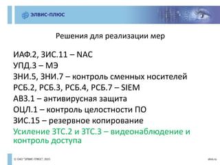 Решения для реализации мер
ИАФ.2, ЗИС.11 – NAC
УПД.3 – МЭ
ЗНИ.5, ЗНИ.7 – контроль сменных носителей
РСБ.2, РСБ.3, РСБ.4, РСБ.7 – SIEM
АВЗ.1 – антивирусная защита
ОЦЛ.1 – контроль целостности ПО
ЗИС.15 – резервное копирование
Усиление ЗТС.2 и ЗТС.3 – видеонаблюдение и
контроль доступа
 