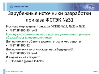 Зарубежные источники разработки
приказа ФСТЭК №31
В основе мер защиты приказов ФСТЭК №17, №21 и №31:
• NIST SP 800-53 rev.3
Если нужно понимание мер защиты в упомянутых приказах
обращайтесь к первоисточникам
Для понимания объекта защиты, угроз и мер защиты
• NIST SP 800-82
Для понимания того, что ждет нас в будущем :
• NIST SP 800-53 rev.4
И еще важный стандарт
• IEC-62443 (ранее ISA-99)
 