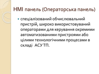 HMI панель (Операторська панель)
 спеціалізований обчислювальний
пристрій, широко використовуваний
операторами для керування окремими
автоматизованими пристроями або
цілими технологічними процесами в
складі АСУТП.
 
