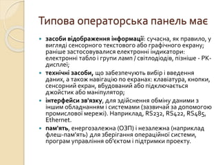 Типова операторська панель має
 засоби відображення інформації: сучасна, як правило, у
вигляді сенсорного текстового або графічного екрану;
раніше застосовувалися електронні індикатори:
електронні табло і групи ламп / світлодіодів, пізніше - РК-
дисплеї;
 технічні засоби, що забезпечують вибір і введення
даних, а також навігацію по екранах: клавіатура, кнопки,
сенсорний екран, вбудований або підключається
джойстик або маніпулятор;
 інтерфейси зв'язку, для здійснення обміну даними з
іншим обладнанням і системами (зазвичай за допомогою
промислової мережі). Наприклад, RS232, RS422, RS485,
Ethernet.
 пам'ять, енергозалежна (ОЗП) і незалежна (наприклад
флеш-пам'ять) для зберігання операційної системи,
програм управління об'єктом і підтримки проекту.
 