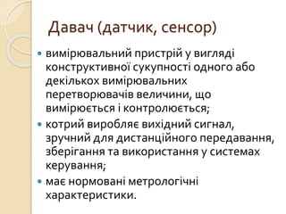 Давач (датчик, сенсор)
 вимірювальний пристрій у вигляді
конструктивної сукупності одного або
декількох вимірювальних
перетворювачів величини, що
вимірюється і контролюється;
 котрий виробляє вихідний сигнал,
зручний для дистанційного передавання,
зберігання та використання у системах
керування;
 має нормовані метрологічні
характеристики.
 