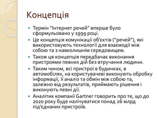 Концепція
 Термін “Інтернет речей” вперше було
сформульовано у 1999 році.
 Це концепція комунікації об’єктів (“речей”), які
використовують технології для взаємодії між
собою та з навколишнім середовищем.
 Також ця концепція передбачає виконання
пристроями певних дій без втручання людини.
 Таким чином, всі пристрої в будинках, в
автомобілях, на користувачеві виконують обробку
інформації, її аналіз та обмін між собою та,
залежно від результатів, приймають рішення і
виконують певні дії.
 Аналітик компанії Gartner говорить про те, що до
2020 року буде налічуватися понад 26 млрд
під’єднаних пристроїв.
 