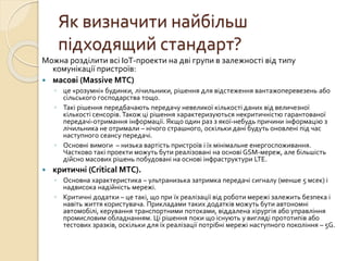 Як визначити найбільш
підходящий стандарт?
Можна розділити всі IoT-проекти на дві групи в залежності від типу
комунікації пристроїв:
 масові (Massive MTC)
◦ це «розумні» будинки, лічильники, рішення для відстеження вантажоперевезень або
сільського господарства тощо.
◦ Такі рішення передбачають передачу невеликої кількості даних від величезної
кількості сенсорів. Також ці рішення характеризуються некритичністю гарантованої
передачі-отримання інформації. Якщо один раз з якої-небудь причини інформацію з
лічильника не отримали – нічого страшного, оскільки дані будуть оновлені під час
наступного сеансу передачі.
◦ Основні вимоги – низька вартість пристроїв і їх мінімальне енергоспоживання.
Частково такі проекти можуть бути реалізовані на основі GSM-мереж, але більшість
дійсно масових рішень побудовані на основі інфраструктури LTE.
 критичні (Critical MTC).
◦ Основна характеристика – ультранизька затримка передачі сигналу (менше 5 мсек) і
надвисока надійність мережі.
◦ Критичні додатки – це такі, що при їх реалізації від роботи мережі залежить безпека і
навіть життя користувача. Прикладами таких додатків можуть бути автономні
автомобілі, керування транспортними потоками, віддалена хірургія або управління
промисловим обладнанням. Ці рішення поки що існують у вигляді прототипів або
тестових зразків, оскільки для їх реалізації потрібні мережі наступного покоління – 5G.
 