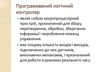 Програмований логічний
контролер
 являє собою мікропроцесорний
пристрій, призначений для збору,
перетворення, обробки, зберігання
інформації і вироблення команд
управління.
 має кінцеву кількість входів і виходів,
підключених до них датчиків,
виконавчих механізмів, і призначений
для роботи в режимах реального часу.
 