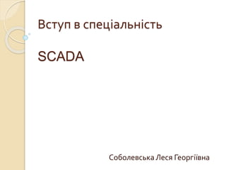 Вступ в спеціальність
SCADA
СоболевськаЛеся Георгіївна
 