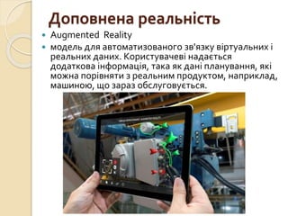 Доповнена реальність
 Augmented Reality
 модель для автоматизованого зв'язку віртуальних і
реальних даних. Користувачеві надається
додаткова інформація, така як дані планування, які
можна порівняти з реальним продуктом, наприклад,
машиною, що зараз обслуговується.
 