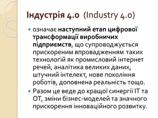 Індустрія 4.0 (Industry 4.0)
 означає наступний етап цифрової
трансформації виробничих
підприємств, що супроводжується
прискореним впровадженням таких
технологій як промисловий інтернет
речей, аналітика великих даних,
штучний інтелект, нове покоління
роботів, доповнена реальність тощо.
 Разом це веде до кращої синергії ІТ та
ОТ, зміни бізнес-моделей та значного
прискорення інноваційного розвитку.
 