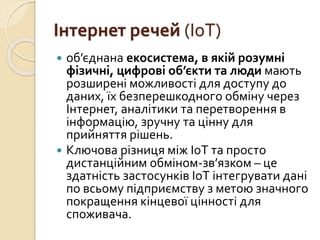 Інтернет речей (IoT)
 об’єднана екосистема, в якій розумні
фізичні, цифрові об’єкти та люди мають
розширені можливості для доступу до
даних, їх безперешкодного обміну через
Інтернет, аналітики та перетворення в
інформацію, зручну та цінну для
прийняття рішень.
 Ключова різниця між ІоТ та просто
дистанційним обміном-зв’язком – це
здатність застосунків ІоТ інтегрувати дані
по всьому підприємству з метою значного
покращення кінцевої цінності для
споживача.
 