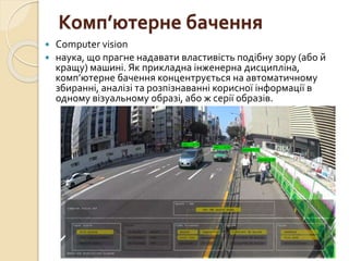 Комп’ютерне бачення
 Computer vision
 наука, що прагне надавати властивість подібну зору (або й
кращу) машині. Як прикладна інженерна дисципліна,
комп’ютерне бачення концентрується на автоматичному
збиранні, аналізі та розпізнаванні корисної інформації в
одному візуальному образі, або ж серії образів.
 