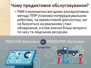 Чому предиктивне обслуговування?
 PdM є економічно вигідною альтернативою
методу ППР (планово-попереджувальним
роботам), чи превентивній діагностиці, які
не базуються на реальному стані
обладнання, а отже значно більш витратні
по часу та людським ресурсам.
 