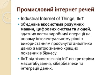 Промисловий інтернет речей
 Industrial Internet of Things, IIoT
 об’єднана екосистема розумних
машин, цифрових систем та людей,
здатних вести виробничі операції на
новому інтелектуальному рівні з
використанням просунутої аналітики
даних з метою значно кращих
показників бізнесу.
 ІІоТ відрізняється від ІоТ по критеріям
масштабування, кібербезпеки та
інтеграції даних.
 