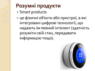 Розумні продукти
 Smart products
 це фізичні об’єкти або пристрої, в які
інтегровані цифрові технології, що
надають їм певний інтелект (здатність
розуміти свій стан, передавати
інформацію тощо).
 