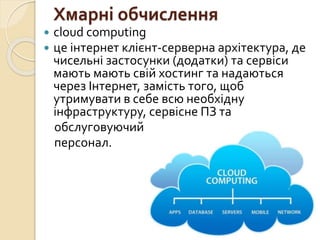 Хмарні обчислення
 cloud computing
 це інтернет клієнт-серверна архітектура, де
чисельні застосунки (додатки) та сервіси
мають мають свій хостинг та надаються
через Інтернет, замість того, щоб
утримувати в себе всю необхідну
інфраструктуру, сервісне ПЗ та
обслуговуючий
персонал.
 