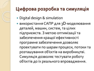 Цифрова розробка та симуляція
 Digital design & simulation
 використання САПР для 3D-моделювання
деталей, машин, систем, та цілих
підприємств. З метою оптимізації та
забезпечення кращої ефективності
програмне забезпечення дозволяє
проектувати по шарам процеси, потоки та
розташування об’єктів на виробництві.
Симуляція дозволяє тестувати роботу
об’єктів до їх реального впровадження.
 