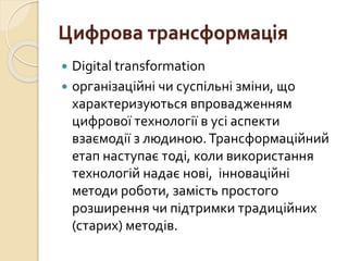 Цифрова трансформація
 Digital transformation
 організаційні чи суспільні зміни, що
характеризуються впровадженням
цифрової технології в усі аспекти
взаємодії з людиною.Трансформаційний
етап наступає тоді, коли використання
технологій надає нові, інноваційні
методи роботи, замість простого
розширення чи підтримки традиційних
(старих) методів.
 