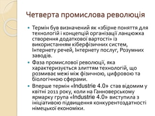 Четверта промислова революція
 Термін був визначений як «збірне поняття для
технологій і концепцій організації ланцюжка
створення додаткової вартості» із
використанням кіберфізичних систем,
Інтернету речей, Інтернету послуг, Розумних
заводів.
 Фаза промислової революції, яка
характеризується злиттям технологій, що
розмиває межі між фізичною, цифровою та
біологічною сферами.
 Вперше термін «Industrie 4.0» став відомим у
квітні 2011 року, коли на Ганноверському
ярмарку група «Industrie 4.0» виступила з
ініціативою підвищення конкурентоздатності
німецької економіки.
 