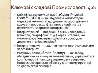 Ключові складові Промисловості 4.0:
 Кіберфізична система (КФС) (Cyber-Physical
System (CPS)) — це вбудовані комп'ютерні і
мережеві технології, що дозволяє спостерігати і
керувати процесом фізичного виробництва і
отримувати зворотню інформацію.
 Інтернет речей — поєднання різних складових
(сенсори, смартфони і т. д.) через інтернет, що
уможливлює їхню взаємодію між собою для
досягнення спільних цілей.
 Інтернет послуг — надання послуг постачальниками
через інтернет.
 Розумний завод (Smart Factory) — це завод,
обладнання на якому автоматизоване, управляється
комп'ютером і яке може отримувати зворотню
інформацію про стан об'єкта у фізичному просторі
за допомогою сенсорів.
 