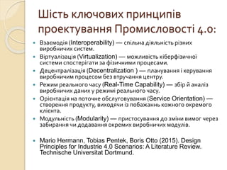 Шість ключових принципів
проектування Промисловості 4.0:
 Взаємодія (Interoperability) — спільна діяльність різних
виробничих систем.
 Віртуалізація (Virtualization) — можливість кіберфізичної
системи спостерігати за фізичними процесами.
 Децентралізація (Decentralization ) — планування і керування
виробничим процесом без втручання центру.
 Режим реального часу (Real-Time Capability) — збір й аналіз
виробничих даних у режимі реального часу.
 Орієнтація на поточне обслуговування (Service Orientation) —
створення продукту, виходячи із побажаннь кожного окремого
клієнта.
 Модульність (Modularity) — пристосування до зміни вимог через
забирання чи додавання окремих виробничих модулів.
 Mario Hermann, Tobias Pentek, Boris Otto (2015). Design
Principles for Industrie 4.0 Scenarios: A Literature Review.
Technische Universitat Dortmund.
 