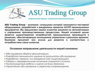 ASU Trading Group Современный подход к  промышленной автоматизации. ASU Trading Group - компания, сотрудники которой занимаются поставкой оборудования, разработкой и внедрением проектов АСУТП промышленных предприятий. Мы предлагаем нашим клиентам решения по автоматизации и управлению производственными процессами. Нашейосновной целью является удовлетворение потребностей промышленных производств в решениях, обеспечивающих полноценное управление в реальном времени. Компания прилагает все усилия для развития в соответствии с потребностями своих клиентов. Основное направление деятельности нашей компании:  Обследование объекта автоматизации; Разработка технического задания по результатам обследования;  Разработка  проекта  или внедрение уже существующего;  Сборка и предварительные испытания созданной системы;  Пусконаладочные работы и сдача системы Заказчику; Гарантийное обслуживание и сервисное сопровождение. 