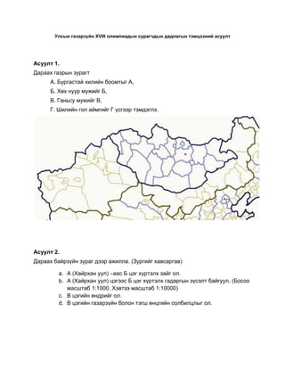Улсын газарзүйн XVIII олимпиадын сурагчдын дадлагын тэмцээний асуулт




Асуулт 1.
Дараах газрын зурагт
      А. Бургастай хилийн боомтыг А,
      Б. Хөх нуур мужийг Б,
      В. Ганьсу мужийг В,
      Г. Шилийн гол аймгийг Г үсгээр тэмдэглэ.




Асуулт 2.
Дараах байрзүйн зураг дээр ажилла. (Зургийг хавсаргав)

         a. А (Хайрхан уул) –аас Б цэг хүртэлх зайг ол.
         b. А (Хайрхан уул) цэгээс Б цэг хүртэлх гадаргын зүсэлт байгуул. (Босоо
            масштаб 1:1000, Хэвтээ масштаб 1:10000)
         c. В цэгийн өндрийг ол.
         d. В цэгийн газарзүйн болон тэгш өнцгийн солбилцлыг ол.
 