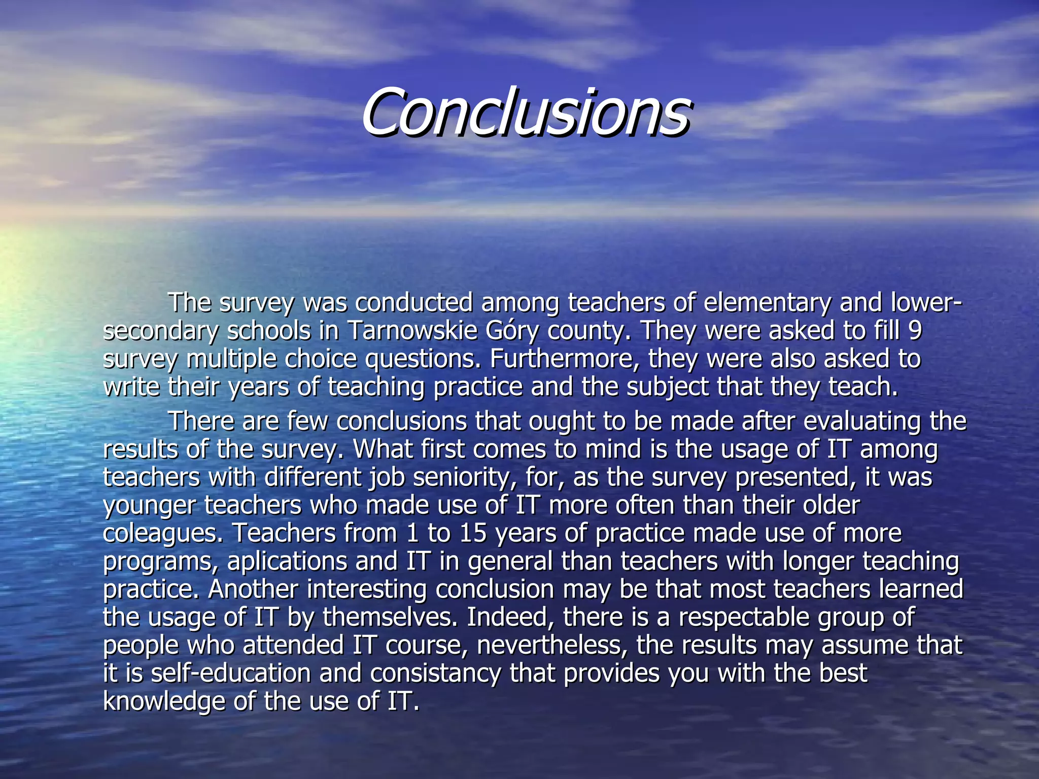 Conclusions

       The survey was conducted among teachers of elementary and lower-
secondary schools in Tarnowskie Góry county. They were asked to fill 9
survey multiple choice questions. Furthermore, they were also asked to
write their years of teaching practice and the subject that they teach.
       There are few conclusions that ought to be made after evaluating the
results of the survey. What first comes to mind is the usage of IT among
teachers with different job seniority, for, as the survey presented, it was
younger teachers who made use of IT more often than their older
coleagues. Teachers from 1 to 15 years of practice made use of more
programs, aplications and IT in general than teachers with longer teaching
practice. Another interesting conclusion may be that most teachers learned
the usage of IT by themselves. Indeed, there is a respectable group of
people who attended IT course, nevertheless, the results may assume that
it is self-education and consistancy that provides you with the best
knowledge of the use of IT.
 