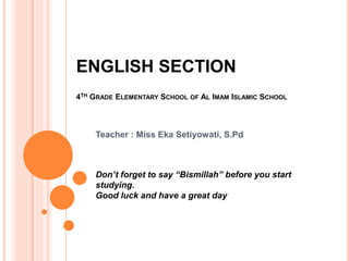 ENGLISH SECTION
4TH GRADE ELEMENTARY SCHOOL OF AL IMAM ISLAMIC SCHOOL
Teacher : Miss Eka Setiyowati, S.Pd
Don’t forget to say “Bismillah” before you start
studying.
Good luck and have a great day
 